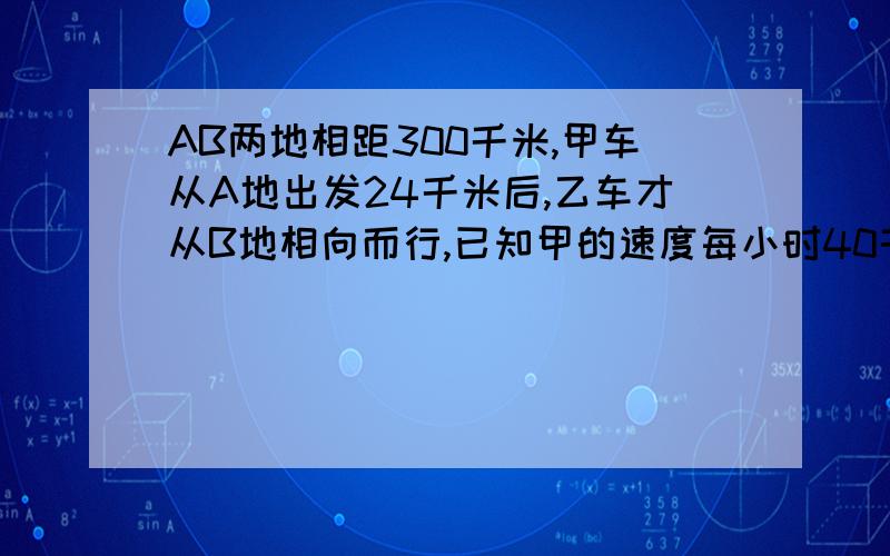 AB两地相距300千米,甲车从A地出发24千米后,乙车才从B地相向而行,已知甲的速度每小时40千米,每小时52千米 甲车出发多少小时后两车才相遇（方程解）