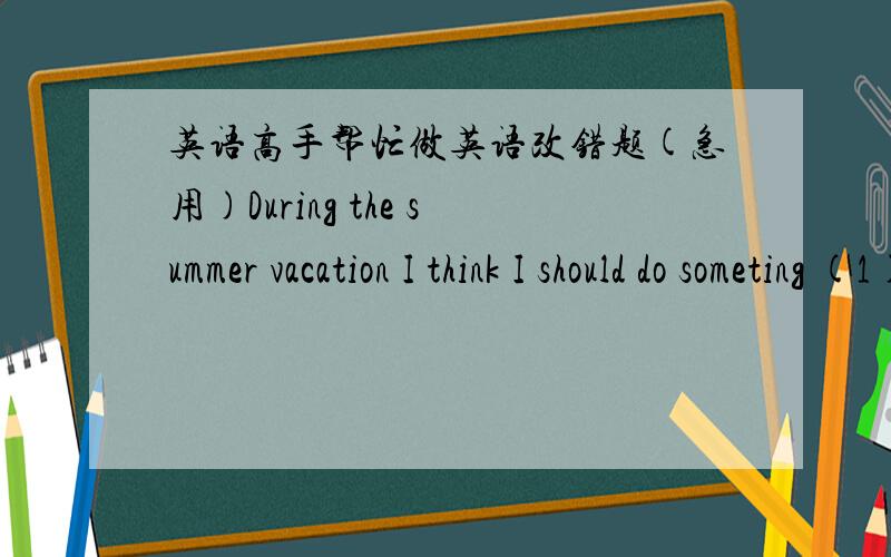 英语高手帮忙做英语改错题(急用)During the summer vacation I think I should do someting (1)meaningfully instead of touring.So I got a job at a fast food(2)restaurant and worked there for a cleaner.I worked 7 hours a day(3)for three weeks.