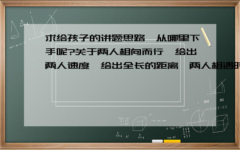 求给孩子的讲题思路,从哪里下手呢?关于两人相向而行,给出两人速度,给出全长的距离,两人相遇时,要求列出方程式.怎样给孩子讲这道题呢?思路要从哪些方面进行引导,举什么例子孩子能更加