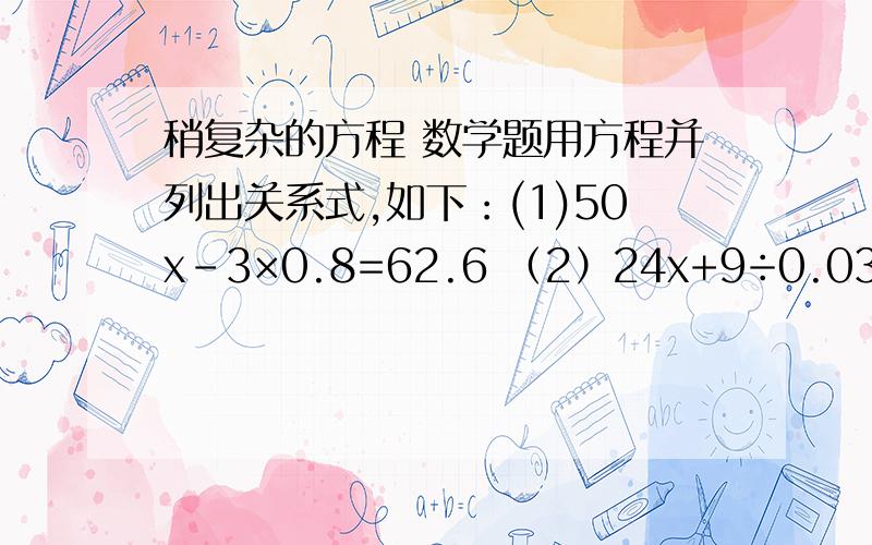 稍复杂的方程 数学题用方程并列出关系式,如下：(1)50x-3×0.8=62.6 （2）24x+9÷0.03=301.6 （3）妈妈买来2只茶壶和8只水杯,共花了122元钱,其中茶壶每只35元.问：每只水杯多少钱?（4）食堂运来大白