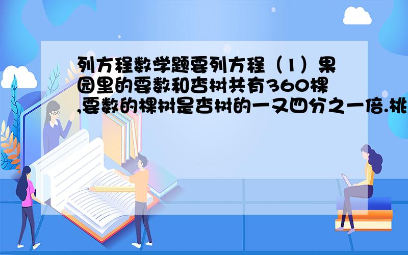 列方程数学题要列方程（1）果园里的要数和杏树共有360棵,要数的棵树是杏树的一又四分之一倍.桃树和杏树各多少棵?（2）果园里的桃树和杏树共有360棵.杏树的棵树是桃树的五分之四.桃树和