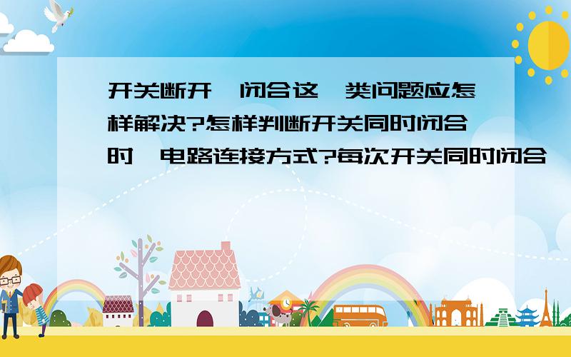 开关断开、闭合这一类问题应怎样解决?怎样判断开关同时闭合时,电路连接方式?每次开关同时闭合,这类问题我都做得不太好.不知道用电器什么时候会短路,还有电路的连接方式.快期末考试了