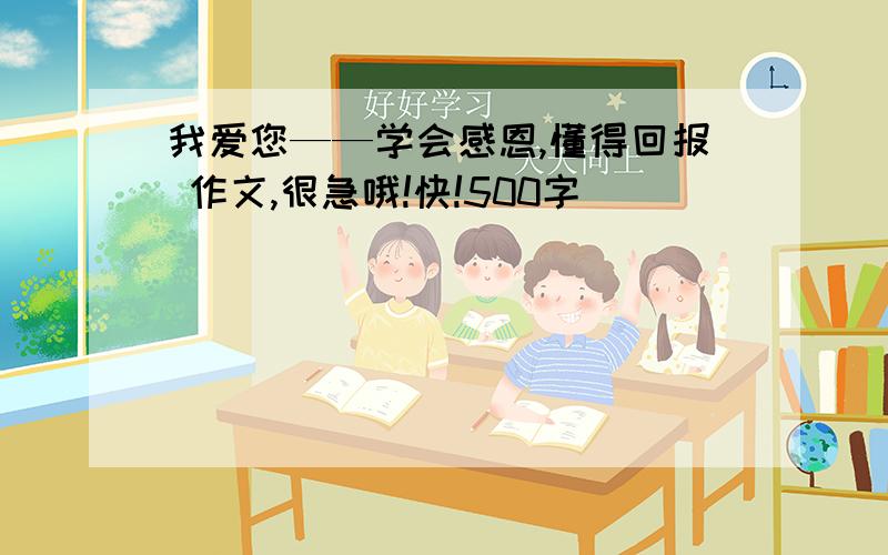 我爱您——学会感恩,懂得回报 作文,很急哦!快!500字