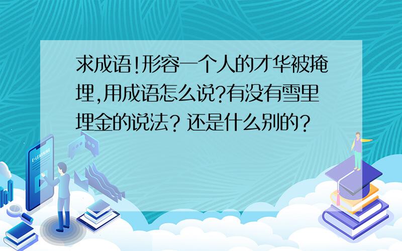 求成语!形容一个人的才华被掩埋,用成语怎么说?有没有雪里埋金的说法？还是什么别的？