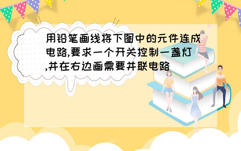 用铅笔画线将下图中的元件连成电路,要求一个开关控制一盏灯,并在右边画需要并联电路