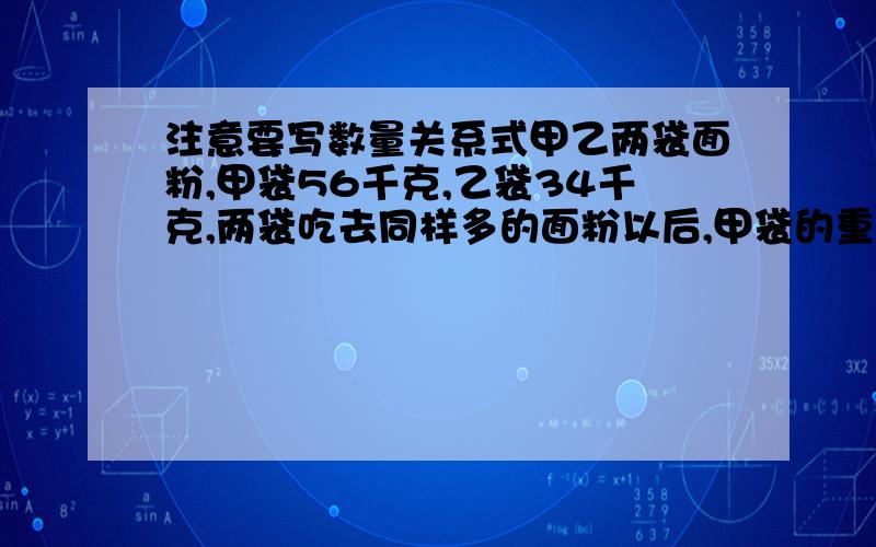 注意要写数量关系式甲乙两袋面粉,甲袋56千克,乙袋34千克,两袋吃去同样多的面粉以后,甲袋的重量是乙袋的2倍,甲乙两袋各吃去多少千克面粉?