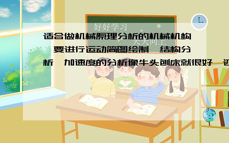 适合做机械原理分析的机械机构,要进行运动简图绘制,结构分析,加速度的分析像牛头刨床就很好,还有其他的机构推荐吗?