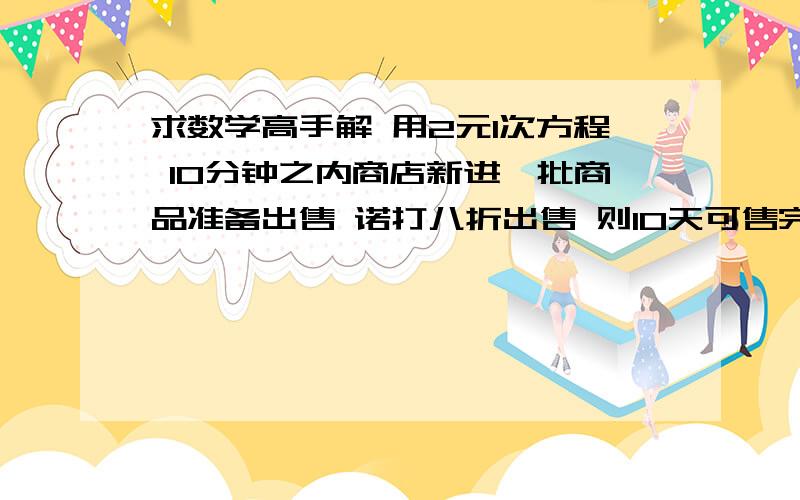 求数学高手解 用2元1次方程 10分钟之内商店新进一批商品准备出售 诺打八折出售 则10天可售完 并能获利10000元 诺打七五折出售 8天可售完 可获利8000元 商品存放1天要100元 求本钱和预售总价