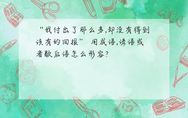 “我付出了那么多,却没有得到该有的回报” 用成语,谚语或者歇后语怎么形容?