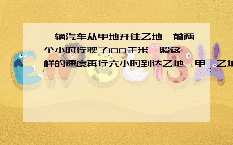 一辆汽车从甲地开往乙地,前两个小时行驶了100千米,照这样的速度再行六小时到达乙地,甲、乙地相距多少?列式子