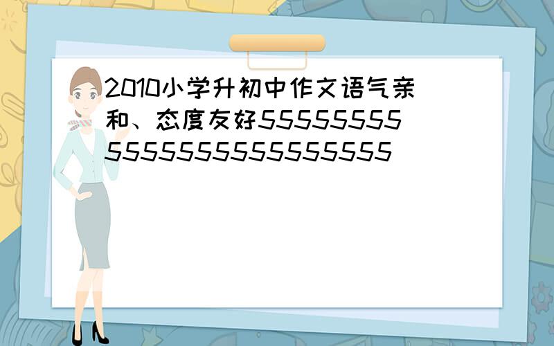 2010小学升初中作文语气亲和、态度友好555555555555555555555555