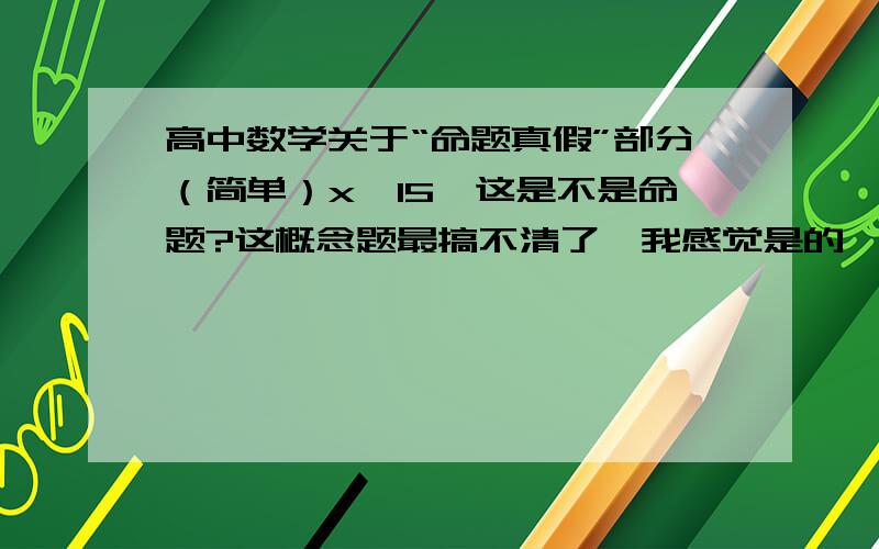 高中数学关于“命题真假”部分（简单）x>15,这是不是命题?这概念题最搞不清了,我感觉是的,不知各位意见如何