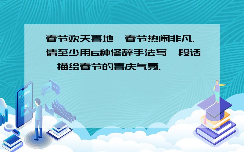 春节欢天喜地,春节热闹非凡.请至少用6种修辞手法写一段话,描绘春节的喜庆气氛.