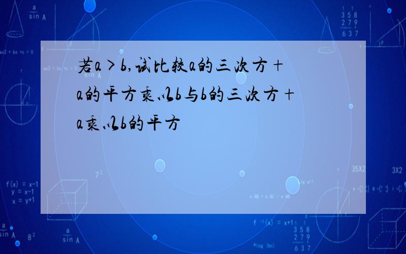 若a>b,试比较a的三次方+a的平方乘以b与b的三次方+a乘以b的平方