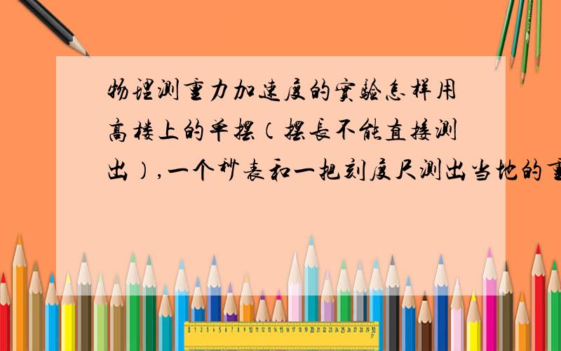 物理测重力加速度的实验怎样用高楼上的单摆（摆长不能直接测出）,一个秒表和一把刻度尺测出当地的重力加速度．我想了很久,希望会的帮一下．先谢了．