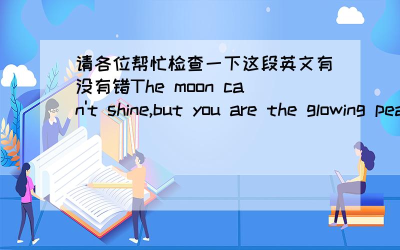 请各位帮忙检查一下这段英文有没有错The moon can't shine,but you are the glowing pearl.Nobody wants to stop you.And nobody can stop you.Sometimes,you sing;Sometomes,you dance.You can shine,so you are beautiful.Do you know?So I like you