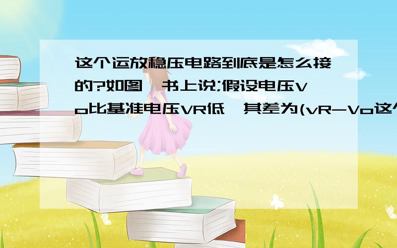 这个运放稳压电路到底是怎么接的?如图,书上说;假设电压Vo比基准电压VR低,其差为(vR-Vo这个运放稳压电路到底是怎么接的? 如图,书上说;假设电压Vo比基准电压VR低,其差为(vR-Vo),则射极跟随器基