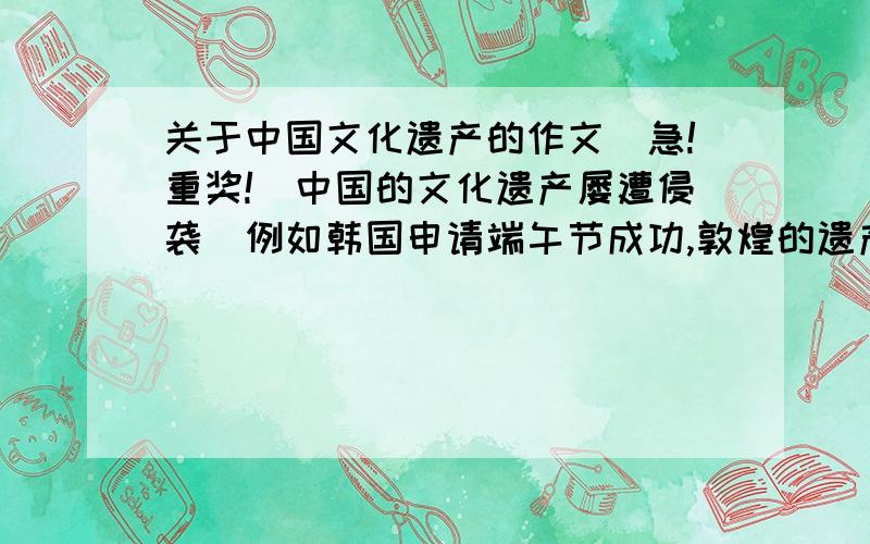 关于中国文化遗产的作文（急!重奖!）中国的文化遗产屡遭侵袭（例如韩国申请端午节成功,敦煌的遗产等等）对此有何看法,1600字左右,可以写一些事例和自己的看法