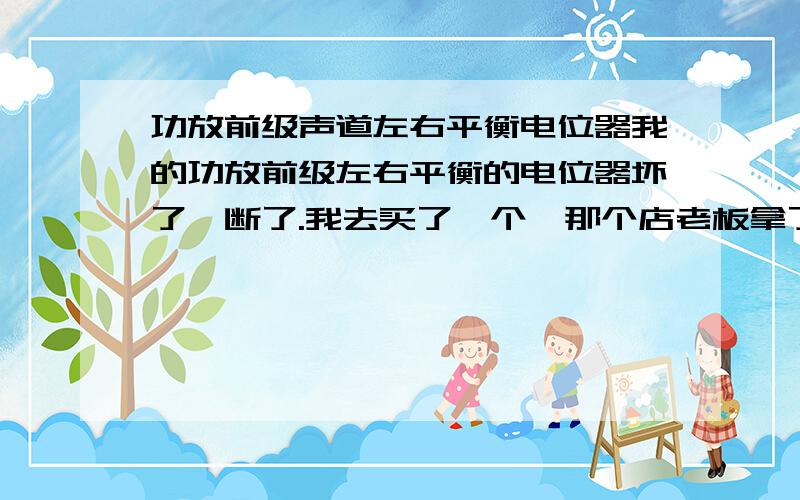 功放前级声道左右平衡电位器我的功放前级左右平衡的电位器坏了,断了.我去买了一个,那个店老板拿了个音量控制电位器给我,安装上去我发现其中一个声道低音部明显且声音较小我才发现的