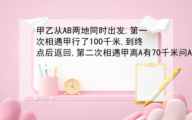 甲乙从AB两地同时出发,第一次相遇甲行了100千米,到终点后返回,第二次相遇甲离A有70千米问AB两地的距离