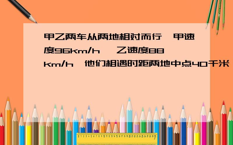 甲乙两车从两地相对而行,甲速度96km/h, 乙速度88km/h,他们相遇时距两地中点40千米,求甲乙两地的距离?如题~不能列方程啊~