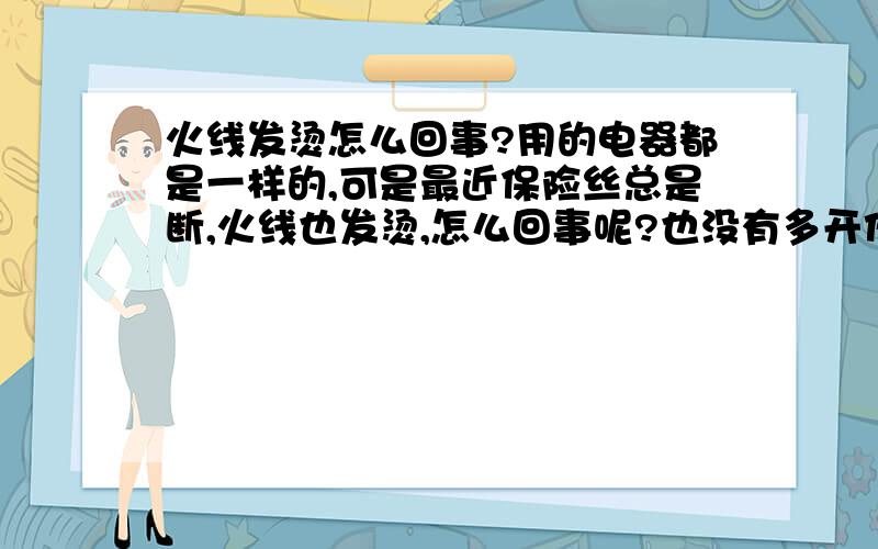 火线发烫怎么回事?用的电器都是一样的,可是最近保险丝总是断,火线也发烫,怎么回事呢?也没有多开任何电器,以前没发生过的,就是偶尔会跳闸（漏电保护器）.会是哪部分出的问题呢?该修理