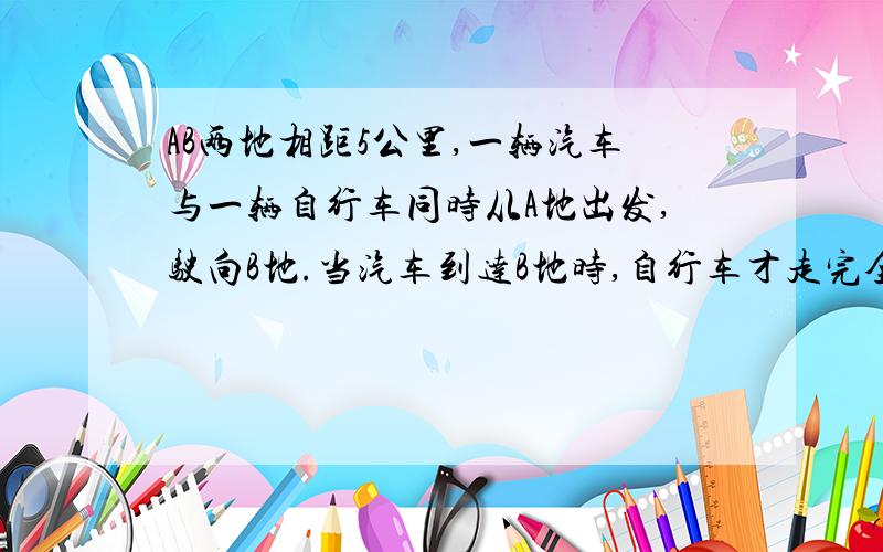 AB两地相距5公里,一辆汽车与一辆自行车同时从A地出发,驶向B地.当汽车到达B地时,自行车才走完全程的四分之一.汽车在B停留半小时后,以原速度返回A地,经过24分钟与自行车相遇.求汽车、自行