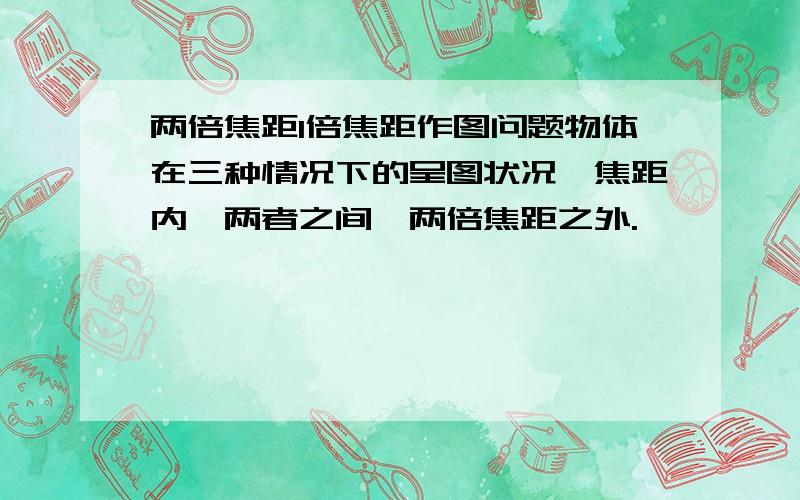 两倍焦距1倍焦距作图问题物体在三种情况下的呈图状况,焦距内,两者之间,两倍焦距之外.