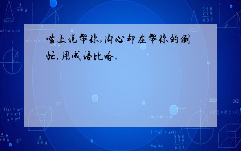 嘴上说帮你,内心却在帮你的倒忙.用成语比喻.