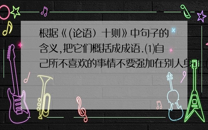 根据《(论语）十则》中句子的含义,把它们概括成成语.⑴自己所不喜欢的事情不要强加在别人身上.⑵教导别人不感到疲倦。（ ）⑶学习知识不感到满足。（ ）⑷不以向不如自己的人请教为