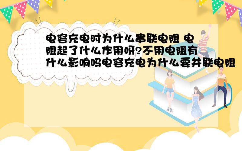 电容充电时为什么串联电阻 电阻起了什么作用呀?不用电阻有什么影响吗电容充电为什么要并联电阻