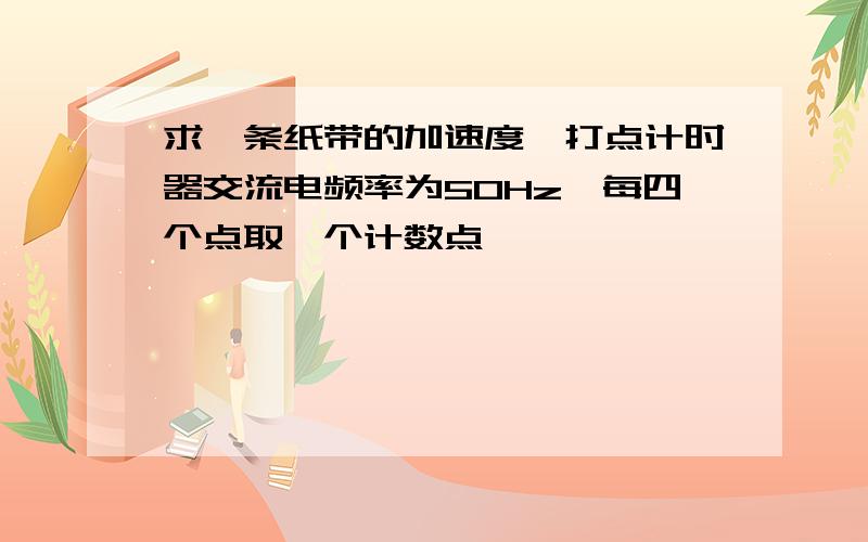 求一条纸带的加速度,打点计时器交流电频率为50Hz,每四个点取一个计数点