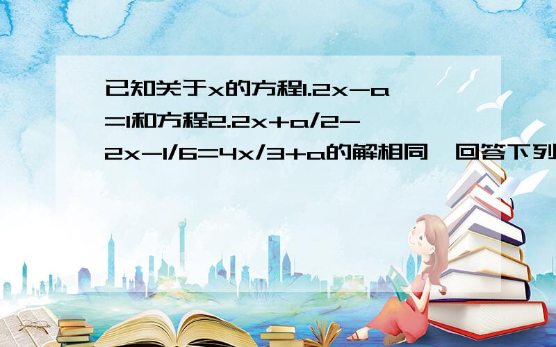 已知关于x的方程1.2x-a=1和方程2.2x+a/2-2x-1/6=4x/3+a的解相同,回答下列问题（1）请通过方程1把x用含a的试子表示出来.（2）请把第（1）问得到的结果带入方程2中,求出a与x的值.