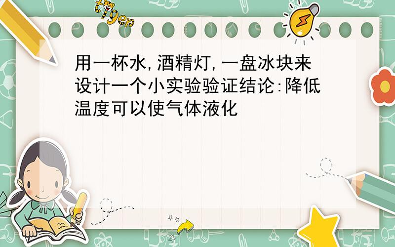 用一杯水,酒精灯,一盘冰块来设计一个小实验验证结论:降低温度可以使气体液化