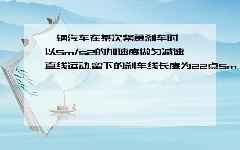 一辆汽车在某次紧急刹车时 ,以5m/s2的加速度做匀减速直线运动.留下的刹车线长度为22点5m一辆汽车在某次紧急刹车时 ,以5m/s2的加速度做匀减速直线运动.留下的刹车线长度为22点5m求：（1）.