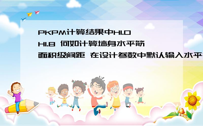 PKPM计算结果中H1.0 H1.8 何如计算墙身水平筋面积级间距 在设计参数中默认输入水平筋和竖向筋间距200.竖向配筋率0.25% 在计算结果中根据那个数值来确定竖向筋面积 间距 希望前辈指教 误人子