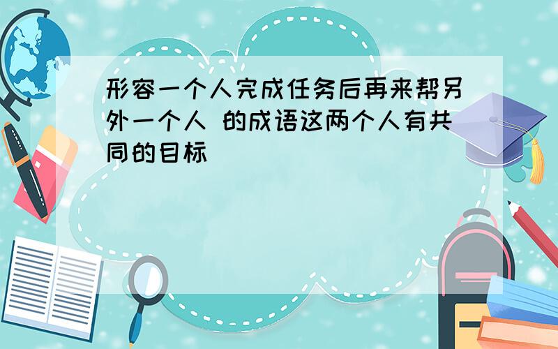 形容一个人完成任务后再来帮另外一个人 的成语这两个人有共同的目标