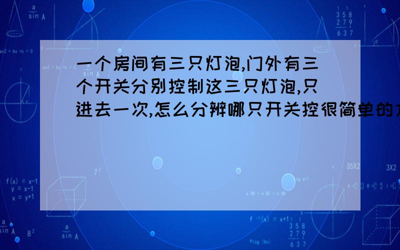 一个房间有三只灯泡,门外有三个开关分别控制这三只灯泡,只进去一次,怎么分辨哪只开关控很简单的方法,注意只进一次,而去外面是看不到屋内的.