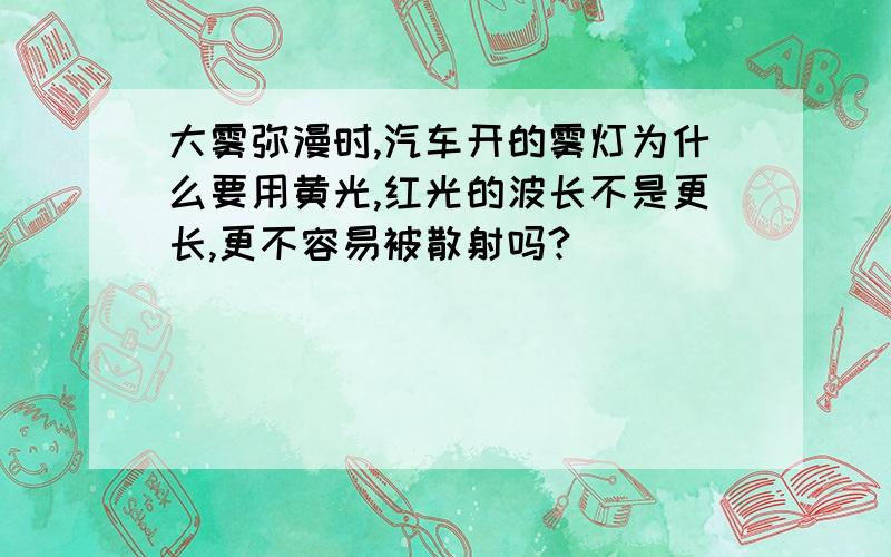 大雾弥漫时,汽车开的雾灯为什么要用黄光,红光的波长不是更长,更不容易被散射吗?