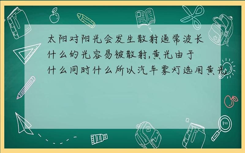 太阳对阳光会发生散射通常波长什么的光容易被散射,黄光由于什么同时什么所以汽车雾灯选用黄光