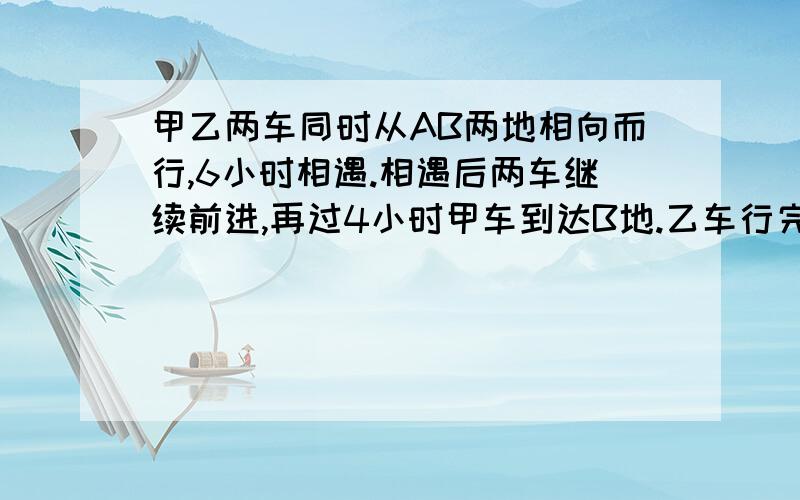 甲乙两车同时从AB两地相向而行,6小时相遇.相遇后两车继续前进,再过4小时甲车到达B地.乙车行完全程要多少小时?