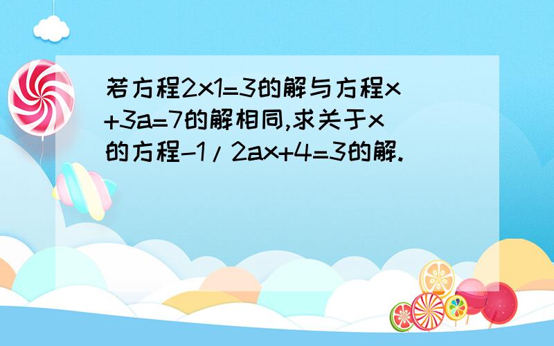 若方程2x1=3的解与方程x+3a=7的解相同,求关于x的方程-1/2ax+4=3的解.