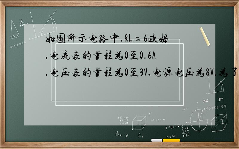 如图所示电路中,RL=6欧姆,电流表的量程为0至0.6A,电压表的量程为0至3V,电源电压为8V.为了使两表都能安全使对变阻器连入电路的阻值有何要求?