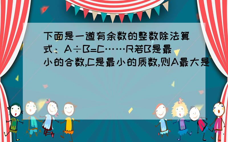 下面是一道有余数的整数除法算式：A÷B=C……R若B是最小的合数,C是最小的质数,则A最大是 ( ),最小是( ).下面是一道有余数的整数除法算式：A÷B=C……R若B是最小的合数,C是最小的质数,则A最大