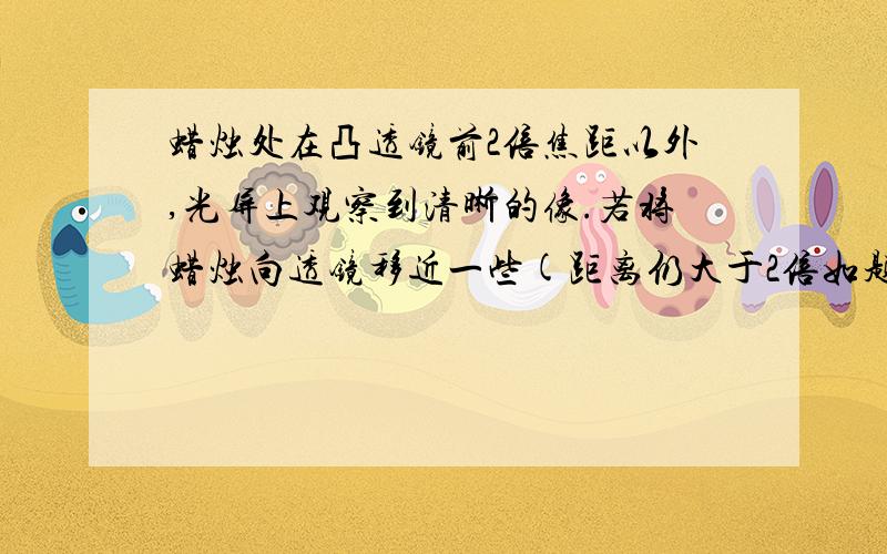 蜡烛处在凸透镜前2倍焦距以外,光屏上观察到清晰的像.若将蜡烛向透镜移近一些(距离仍大于2倍如题