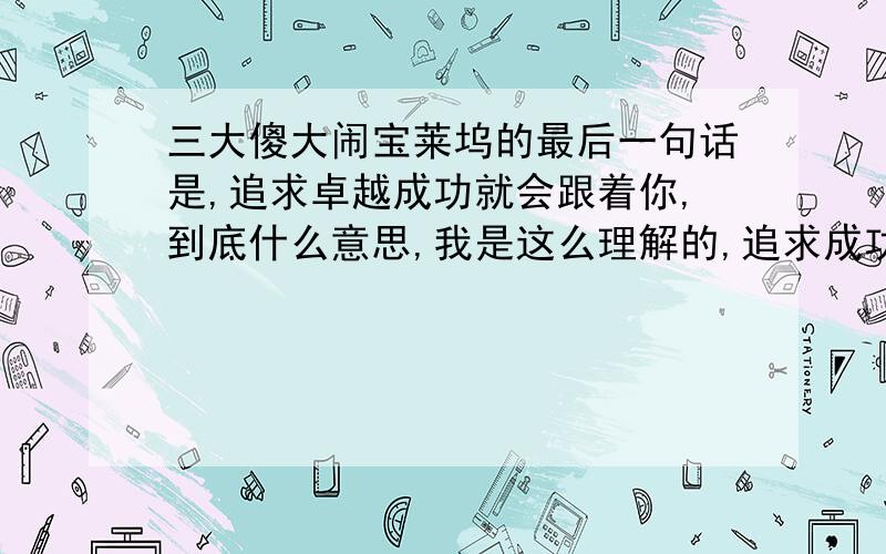 三大傻大闹宝莱坞的最后一句话是,追求卓越成功就会跟着你,到底什么意思,我是这么理解的,追求成功的过程中认真对待每一件事儿,做好每一件事,.就是成功,