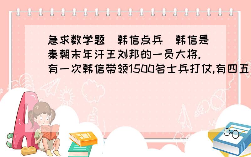 急求数学题(韩信点兵)韩信是秦朝末年汗王刘邦的一员大将.有一次韩信带领1500名士兵打仗,有四五百人死伤.战后韩信把队伍进行整理:命令士兵3人站一排,多出2人;命令士兵5人站一排,多出3人;