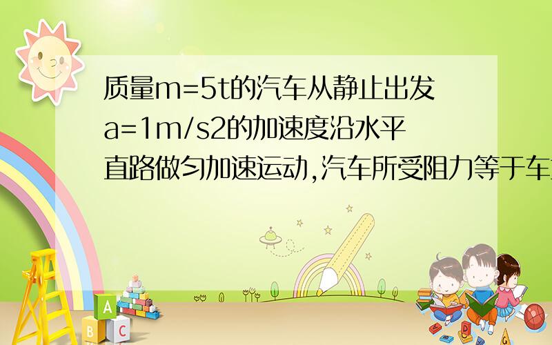 质量m=5t的汽车从静止出发a=1m/s2的加速度沿水平直路做匀加速运动,汽车所受阻力等于车重的0.06倍,求...质量m=5t的汽车从静止出发a=1m/s2的加速度沿水平直路做匀加速运动,汽车所受阻力等于车