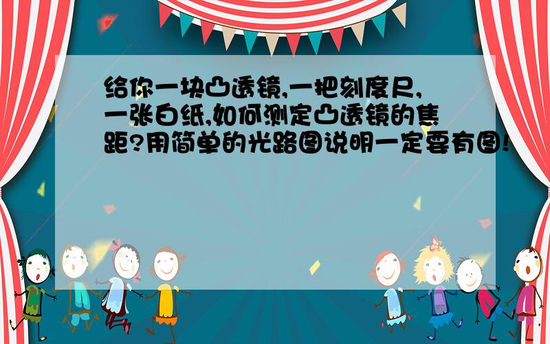 给你一块凸透镜,一把刻度尺,一张白纸,如何测定凸透镜的焦距?用简单的光路图说明一定要有图!