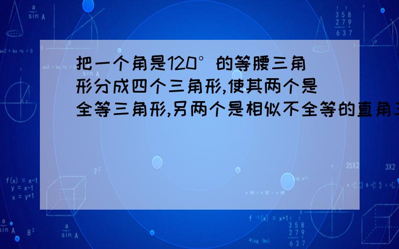 把一个角是120°的等腰三角形分成四个三角形,使其两个是全等三角形,另两个是相似不全等的直角三角形四个三角形内角的度数分别是多少?太模糊了!